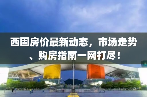 西固房价最新动态，市场走势、购房指南一网打尽！