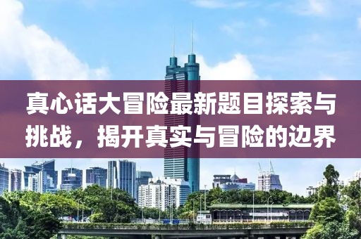 真心话大冒险最新题目探索与挑战，揭开真实与冒险的边界