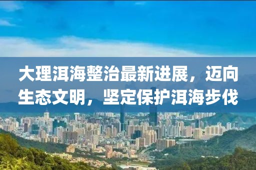 大理洱海整治最新进展，迈向生态文明，坚定保护洱海步伐
