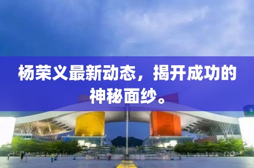 杨荣义最新动态，揭开成功的神秘面纱。