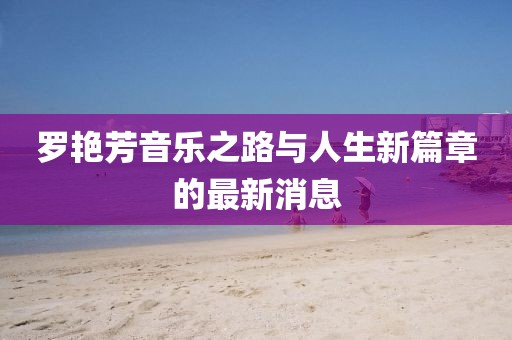 罗艳芳音乐之路与人生新篇章的最新消息