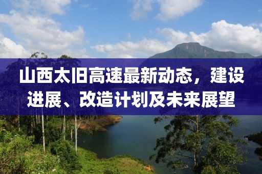 山西太旧高速最新动态，建设进展、改造计划及未来展望