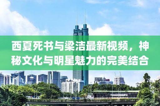 西夏死书与梁洁最新视频，神秘文化与明星魅力的完美结合