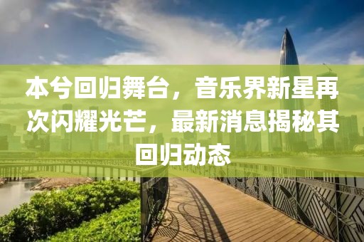 本兮回归舞台，音乐界新星再次闪耀光芒，最新消息揭秘其回归动态