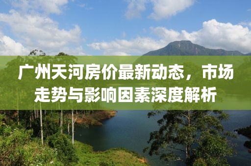 广州天河房价最新动态，市场走势与影响因素深度解析