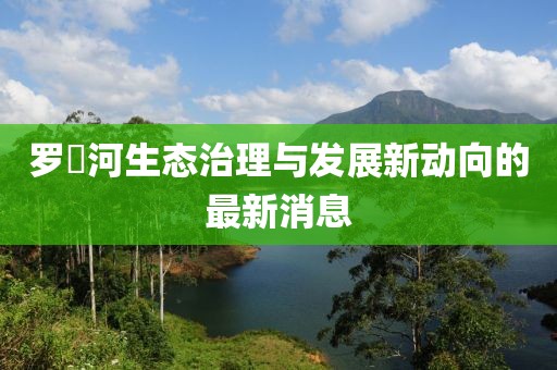 罗蕰河生态治理与发展新动向的最新消息