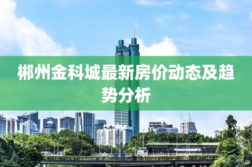 郴州金科城最新房价动态及趋势分析