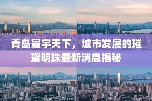 青岛寰宇天下，城市发展的璀璨明珠最新消息揭秘