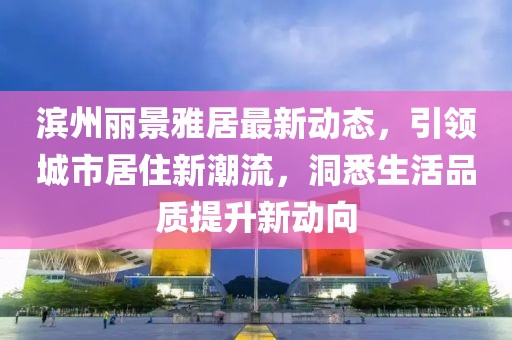 滨州丽景雅居最新动态，引领城市居住新潮流，洞悉生活品质提升新动向