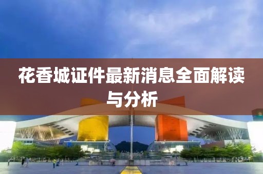 花香城证件最新消息全面解读与分析