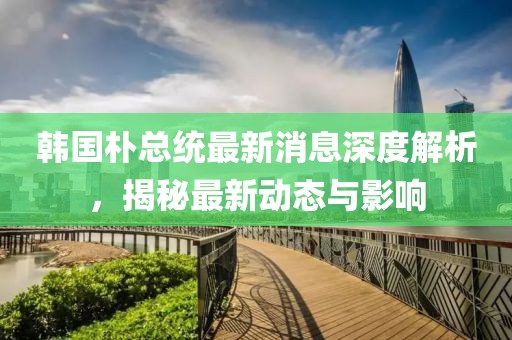 韩国朴总统最新消息深度解析，揭秘最新动态与影响