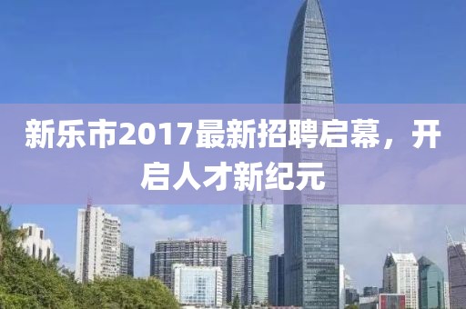 新乐市2017最新招聘启幕，开启人才新纪元