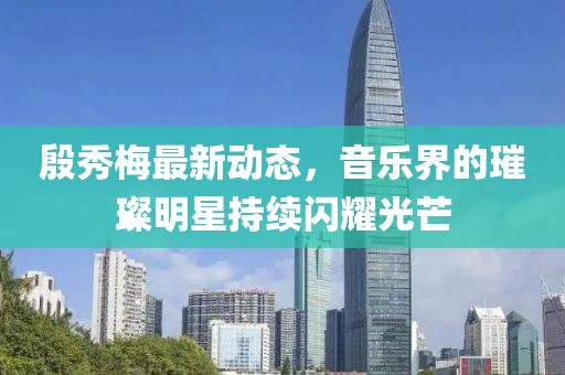 殷秀梅最新动态，音乐界的璀璨明星持续闪耀光芒