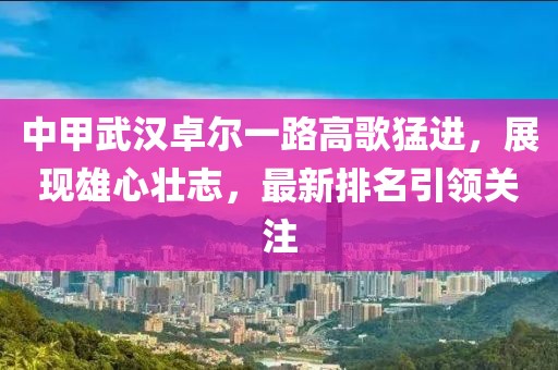 中甲武汉卓尔一路高歌猛进，展现雄心壮志，最新排名引领关注