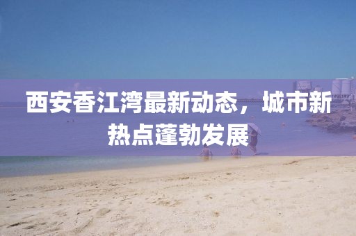 西安香江湾最新动态，城市新热点蓬勃发展