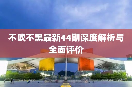 不吹不黑最新44期深度解析与全面评价