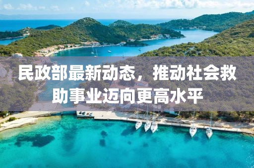 民政部最新动态，推动社会救助事业迈向更高水平