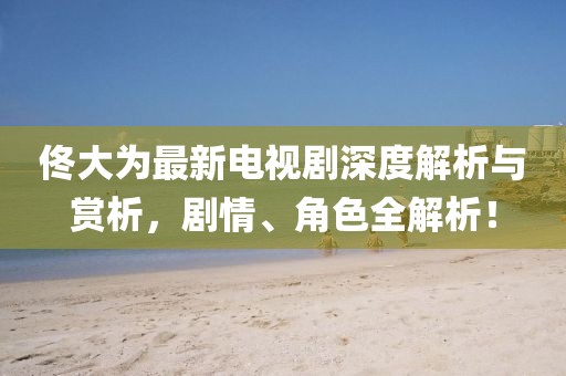 佟大为最新电视剧深度解析与赏析，剧情、角色全解析！