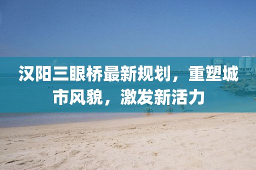 汉阳三眼桥最新规划，重塑城市风貌，激发新活力