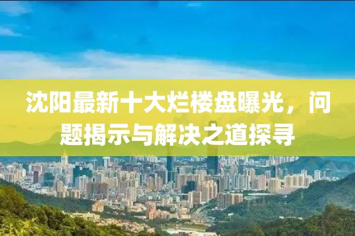 沈阳最新十大烂楼盘曝光，问题揭示与解决之道探寻