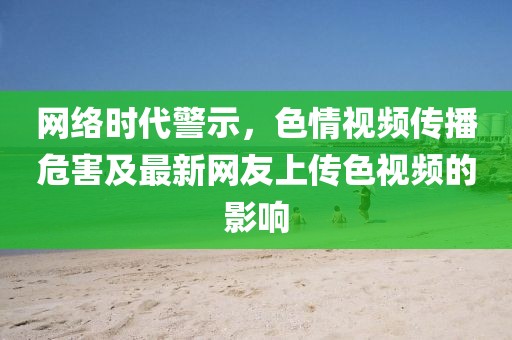 网络时代警示，色情视频传播危害及最新网友上传色视频的影响