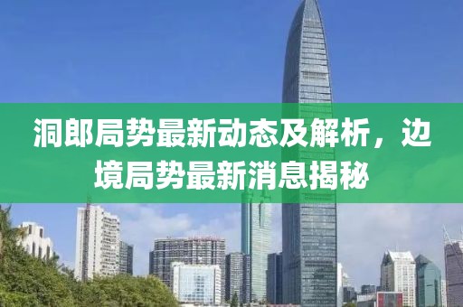 洞郎局势最新动态及解析，边境局势最新消息揭秘