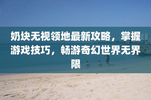 奶块无视领地最新攻略，掌握游戏技巧，畅游奇幻世界无界限