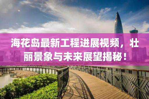 海花岛最新工程进展视频，壮丽景象与未来展望揭秘！