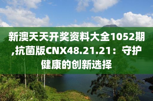 新澳天天开奖资料大全1052期,抗菌版CNX48.21.21：守护健康的创新选择
