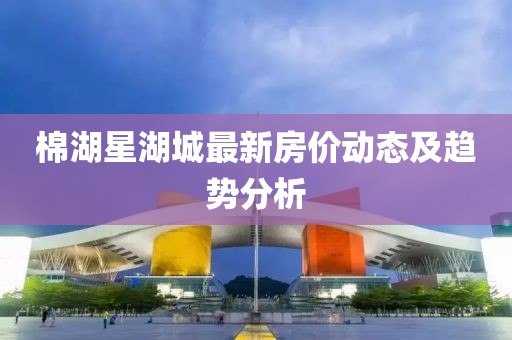 棉湖星湖城最新房价动态及趋势分析