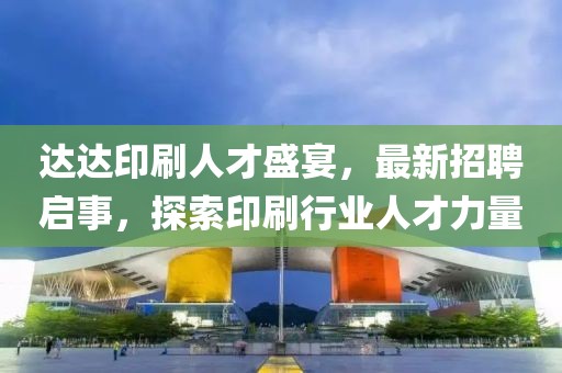 达达印刷人才盛宴，最新招聘启事，探索印刷行业人才力量