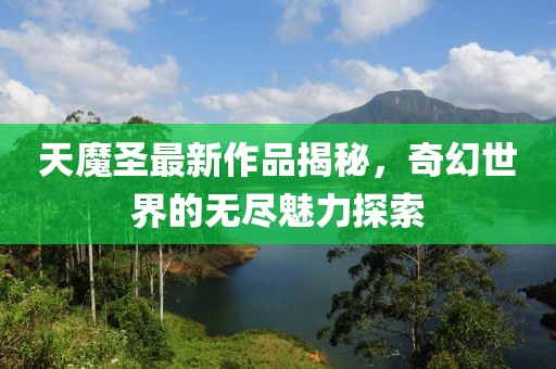 天魔圣最新作品揭秘，奇幻世界的无尽魅力探索