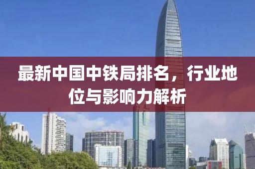 最新中国中铁局排名，行业地位与影响力解析