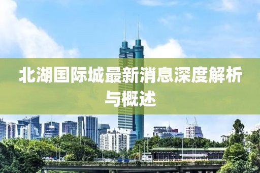 北湖国际城最新消息深度解析与概述