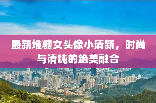 最新堆糖女头像小清新，时尚与清纯的绝美融合