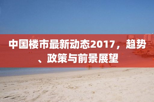 中国楼市最新动态2017，趋势、政策与前景展望