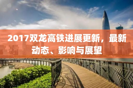 2017双龙高铁进展更新，最新动态、影响与展望
