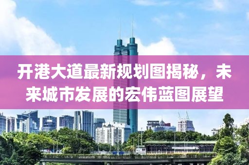 开港大道最新规划图揭秘，未来城市发展的宏伟蓝图展望