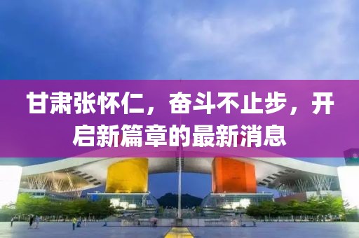 甘肃张怀仁，奋斗不止步，开启新篇章的最新消息
