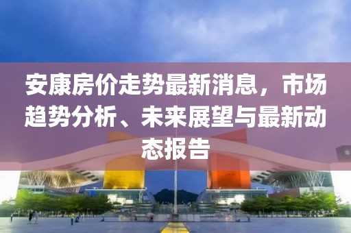 安康房价走势最新消息，市场趋势分析、未来展望与最新动态报告