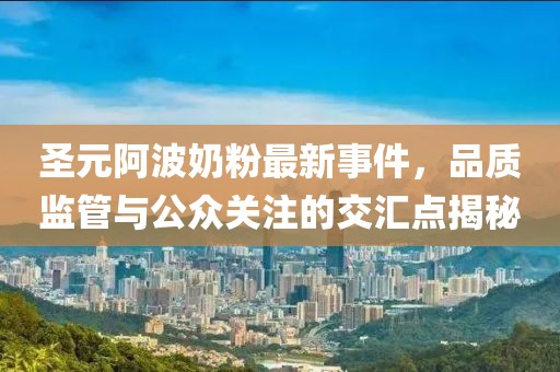 圣元阿波奶粉最新事件，品质监管与公众关注的交汇点揭秘
