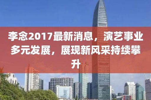 李念2017最新消息，演艺事业多元发展，展现新风采持续攀升