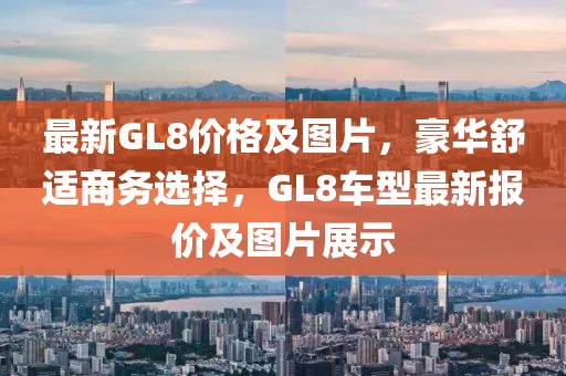 最新GL8价格及图片，豪华舒适商务选择，GL8车型最新报价及图片展示