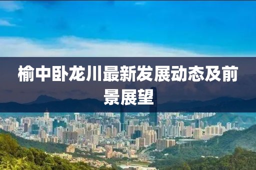 榆中卧龙川最新发展动态及前景展望