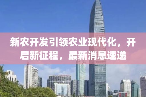 新农开发引领农业现代化，开启新征程，最新消息速递