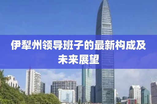 伊犁州领导班子的最新构成及未来展望