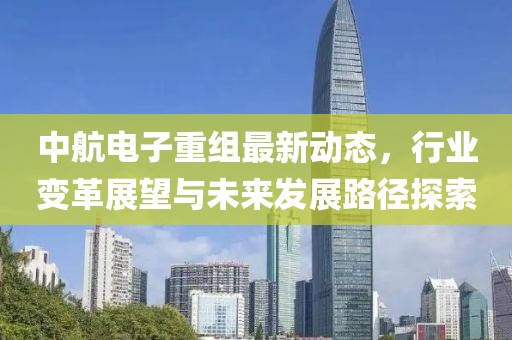 中航电子重组最新动态，行业变革展望与未来发展路径探索