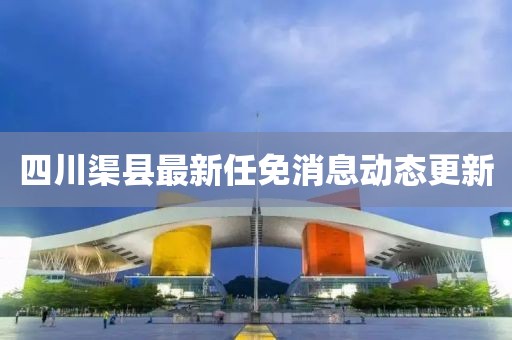 四川渠县最新任免消息动态更新