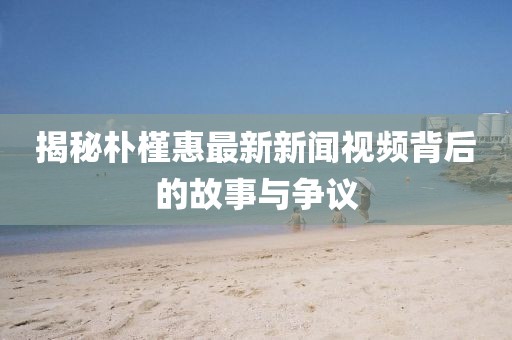 揭秘朴槿惠最新新闻视频背后的故事与争议