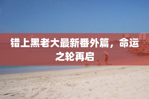 错上黑老大最新番外篇，命运之轮再启